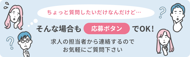 「ちょっと質問したいだけなんだけど」そんな場合も応募ボタンでOK！求人の担当者から連絡をするのでお気軽にご質問ください。